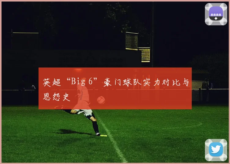 英超“Big 6”豪门球队实力对比与恩怨史