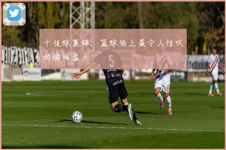 十佳球集锦:篮球场上最令人惊叹的瞬间盘点