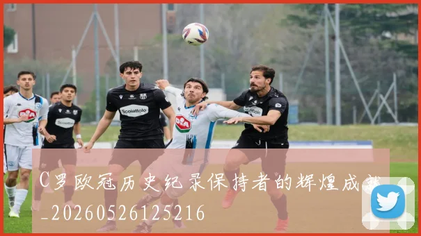 C罗欧冠历史纪录保持者的辉煌成就_20260526125216
